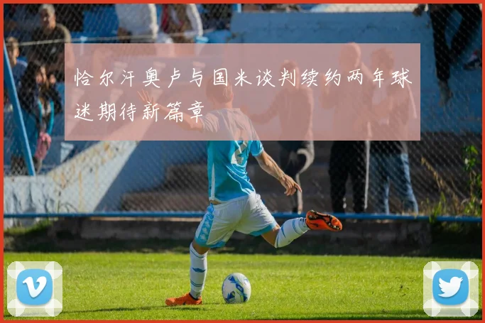 恰尔汗奥卢与国米谈判续约两年球迷期待新篇章