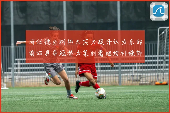 海伍德分析热火实力提升认为东部前四具争冠潜力莱利需继续补强阵容