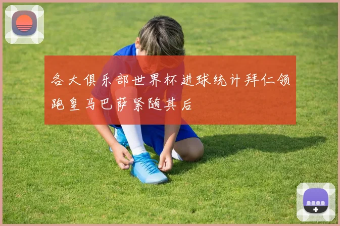 各大俱乐部世界杯进球统计拜仁领跑皇马巴萨紧随其后