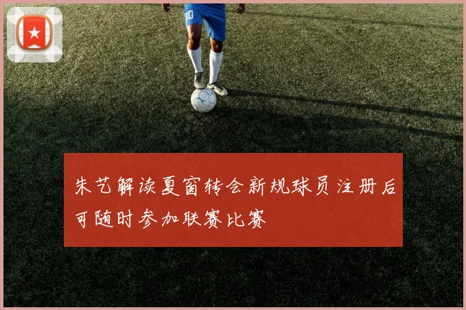 朱艺解读夏窗转会新规球员注册后可随时参加联赛比赛