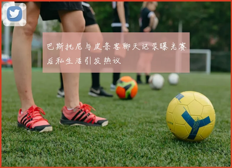 巴斯托尼与皮条客聊天记录曝光赛后私生活引发热议