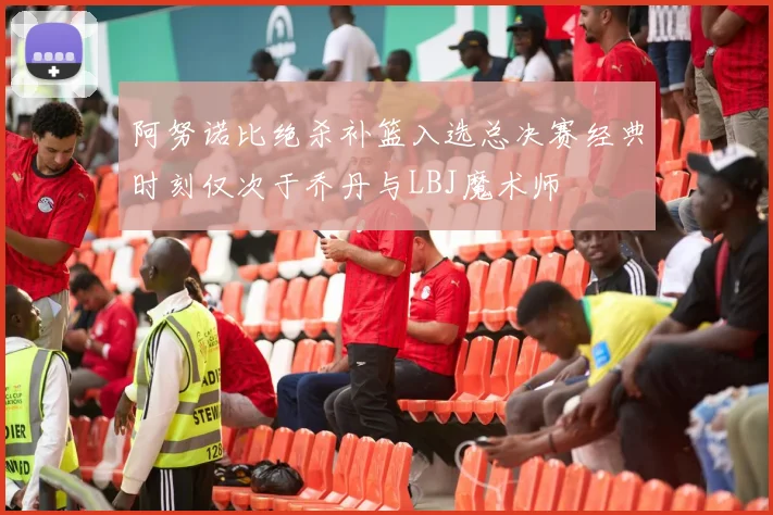 阿努诺比绝杀补篮入选总决赛经典时刻仅次于乔丹与LBJ魔术师