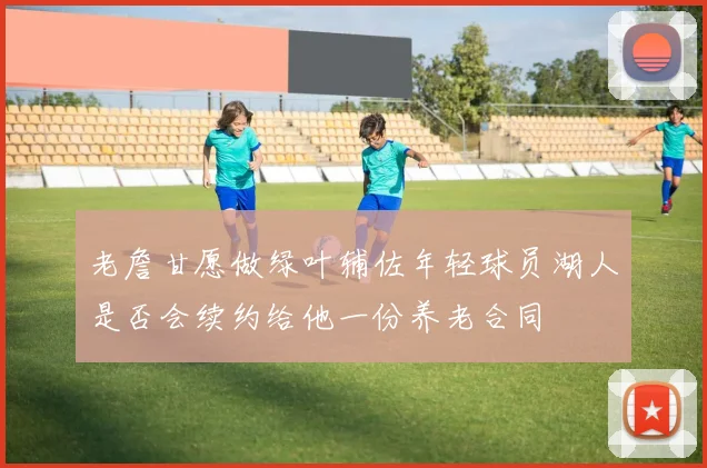 老詹甘愿做绿叶辅佐年轻球员湖人是否会续约给他一份养老合同