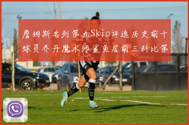詹姆斯名列第九Skip评选历史前十球员乔丹魔术师鲨鱼居前三科比第七